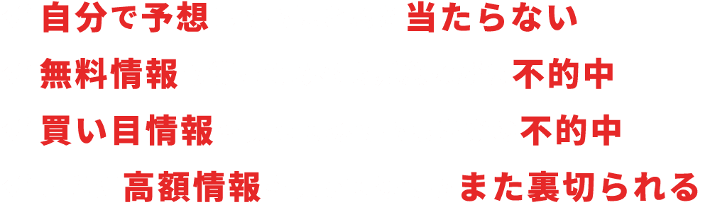 自分で予想してもほとんど当たらない。無料情報も使ってみるも残念ながら不的中。買い目情報を買ってみてもまさかの不的中。さらに高額情報を買ってみてもまた裏切られる。